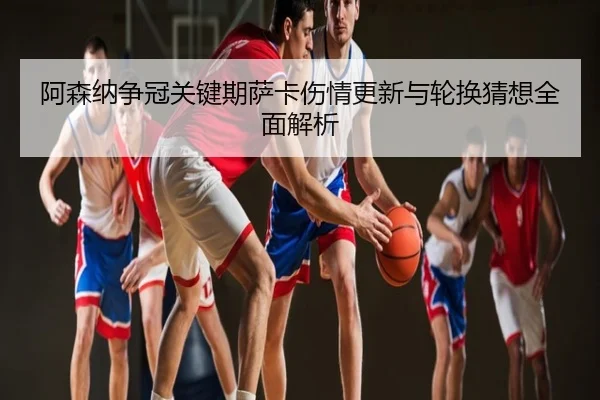 阿森纳争冠关键期萨卡伤情更新与轮换猜想全面解析