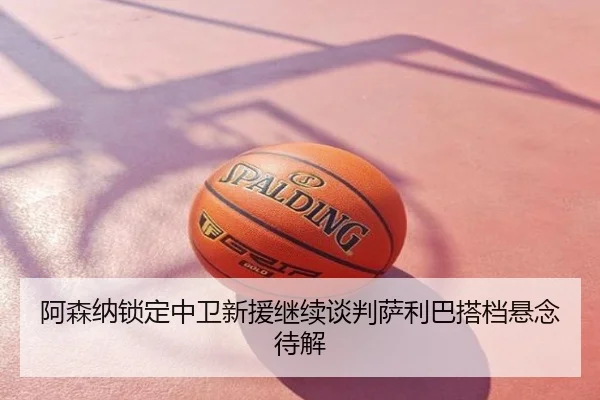 阿森纳锁定中卫新援继续谈判萨利巴搭档悬念待解
